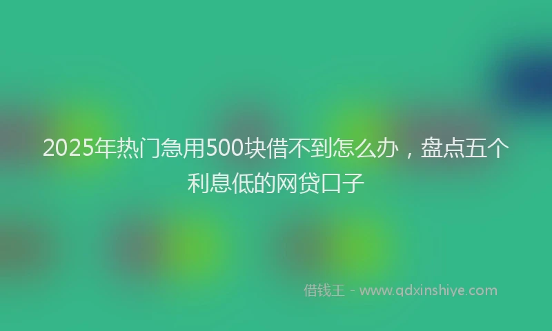 2025年热门急用500块借不到怎么办，盘点五个利息低的网贷口子