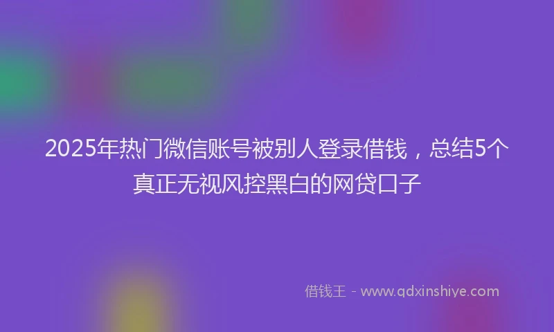 2025年热门微信账号被别人登录借钱，总结5个真正无视风控黑白的网贷口子