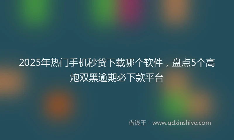 2025年热门手机秒贷下载哪个软件，盘点5个高炮双黑逾期必下款平台