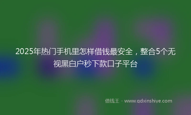 2025年热门手机里怎样借钱最安全，整合5个无视黑白户秒下款口子平台