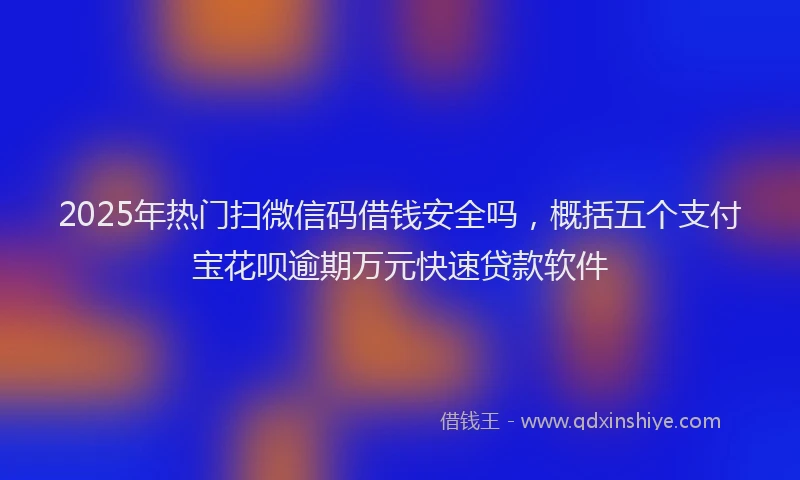 2025年热门扫微信码借钱安全吗，概括五个支付宝花呗逾期万元快速贷款软件