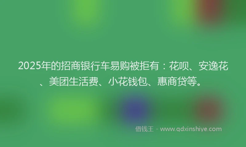 2025年的招商银行车易购被拒有：花呗、安逸花、美团生活费、小花钱包、惠商贷等。