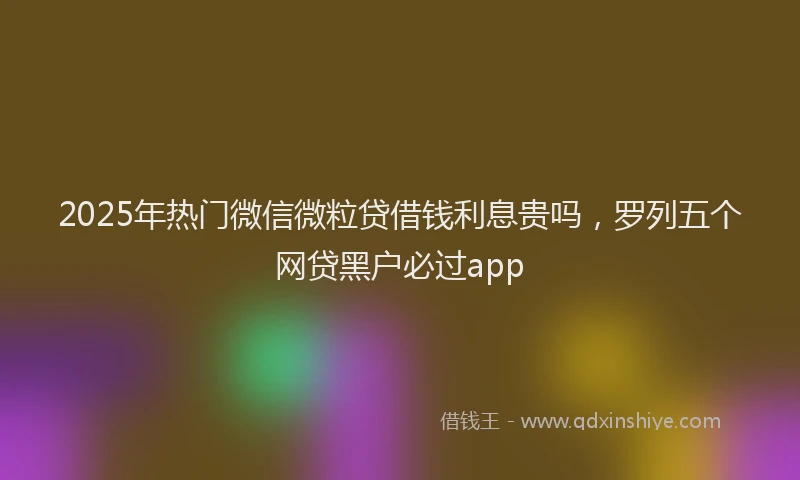 2025年热门微信微粒贷借钱利息贵吗，罗列五个网贷黑户必过app