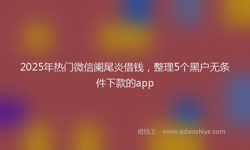 2025年热门微信阑尾炎借钱，整理5个黑户无条件下款的app