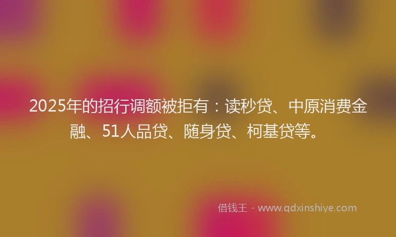 2025年的招行调额被拒有：读秒贷、中原消费金融、51人品贷、随身贷、柯基贷等。