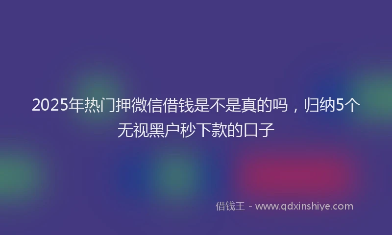 2025年热门押微信借钱是不是真的吗，归纳5个无视黑户秒下款的口子