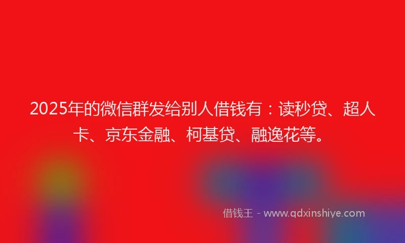 2025年的微信群发给别人借钱有：读秒贷、超人卡、京东金融、柯基贷、融逸花等。