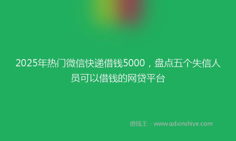 2025年热门微信快递借钱5000，盘点五个失信人员可以借钱的网贷平台