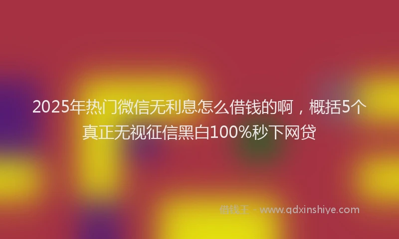2025年热门微信无利息怎么借钱的啊，概括5个真正无视征信黑白100%秒下网贷