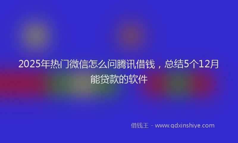 2025年热门微信怎么问腾讯借钱，总结5个12月能贷款的软件