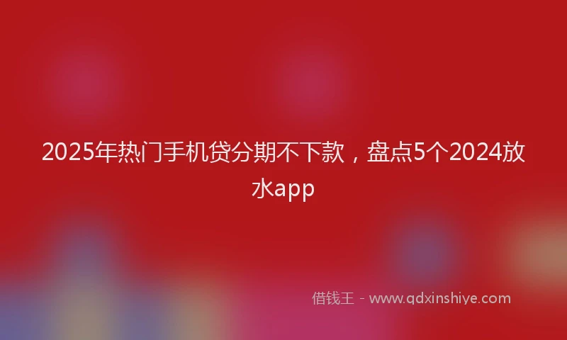 2025年热门手机贷分期不下款，盘点5个2024放水app
