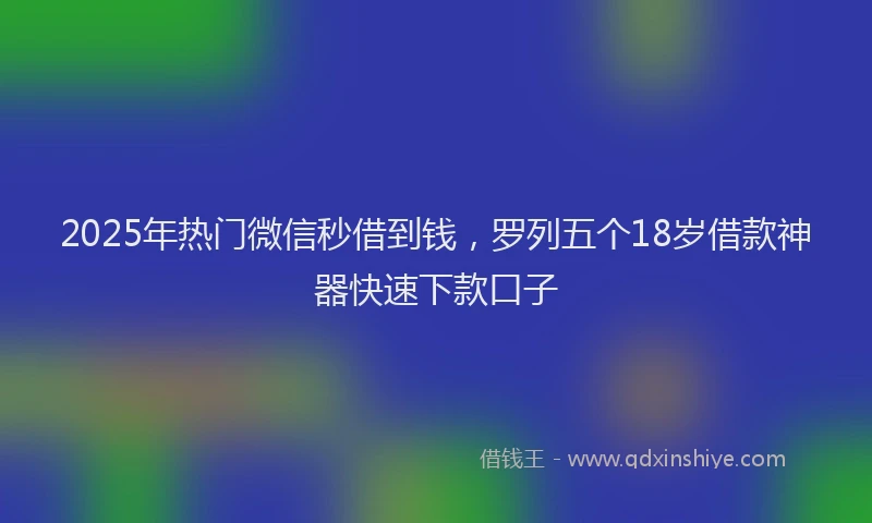 2025年热门微信秒借到钱，罗列五个18岁借款神器快速下款口子