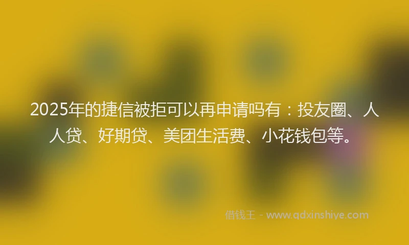 2025年的捷信被拒可以再申请吗有：投友圈、人人贷、好期贷、美团生活费、小花钱包等。