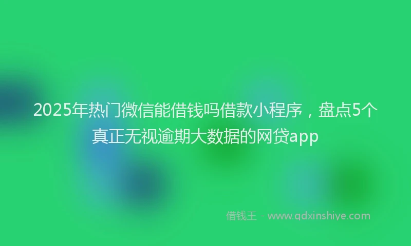 2025年热门微信能借钱吗借款小程序，盘点5个真正无视逾期大数据的网贷app