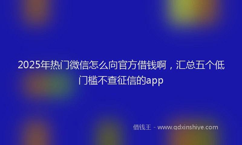 2025年热门微信怎么向官方借钱啊，汇总五个低门槛不查征信的app