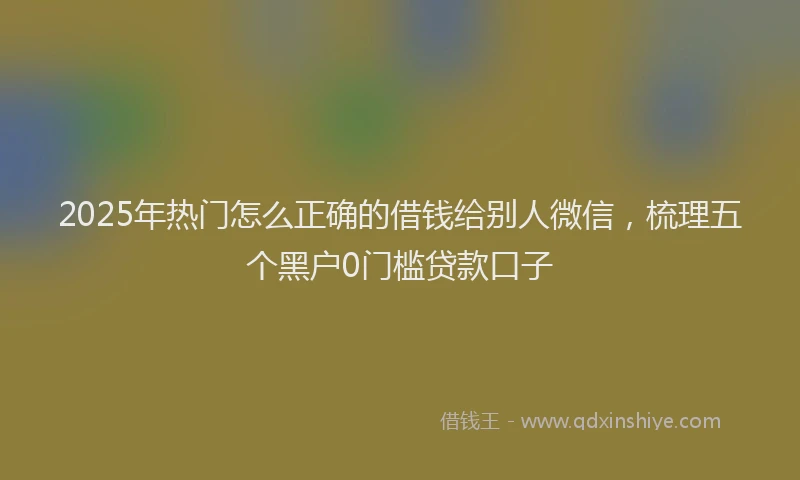2025年热门怎么正确的借钱给别人微信，梳理五个黑户0门槛贷款口子