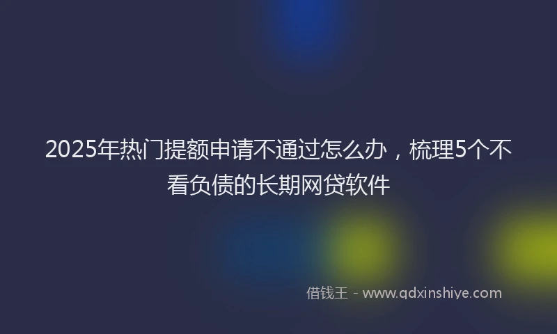2025年热门提额申请不通过怎么办，梳理5个不看负债的长期网贷软件