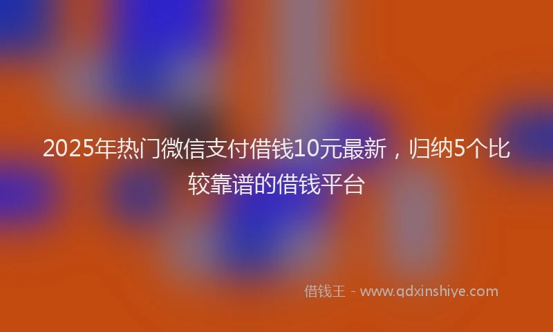 2025年热门微信支付借钱10元最新，归纳5个比较靠谱的借钱平台