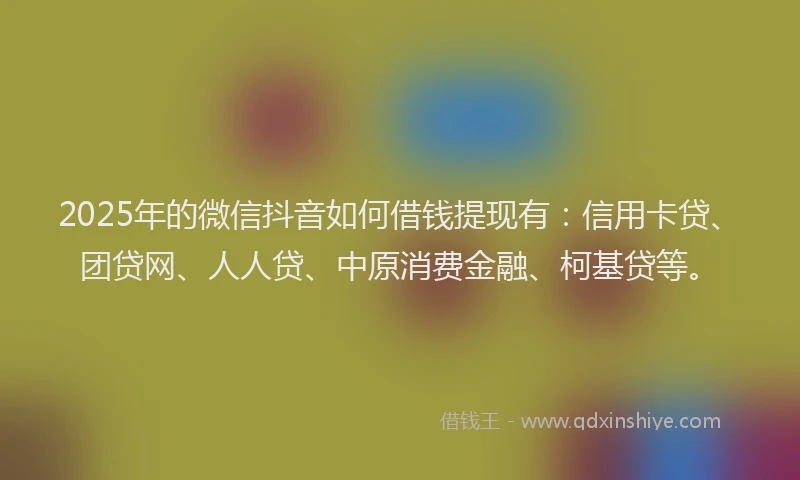 2025年的微信抖音如何借钱提现有：信用卡贷、团贷网、人人贷、中原消费金融、柯基贷等。