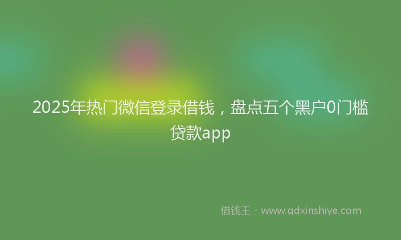 2025年热门微信登录借钱，盘点五个黑户0门槛贷款app