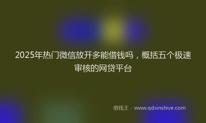 2025年热门微信放开多能借钱吗，概括五个极速审核的网贷平台