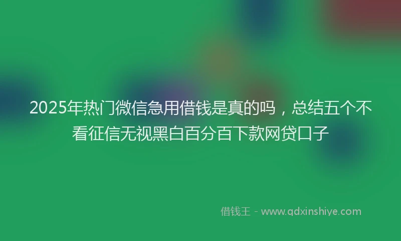 2025年热门微信急用借钱是真的吗，总结五个不看征信无视黑白百分百下款网贷口子
