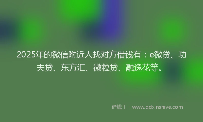 2025年的微信附近人找对方借钱有：e微贷、功夫贷、东方汇、微粒贷、融逸花等。