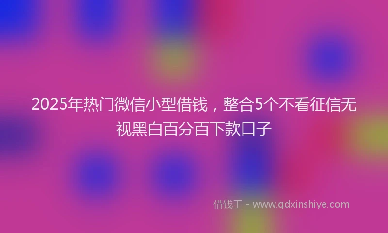 2025年热门微信小型借钱，整合5个不看征信无视黑白百分百下款口子