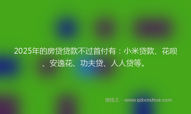2025年的房贷贷款不过首付有：小米贷款、花呗、安逸花、功夫贷、人人贷等。