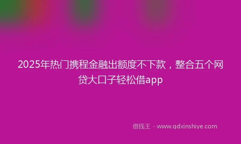 2025年热门携程金融出额度不下款，整合五个网贷大口子轻松借app