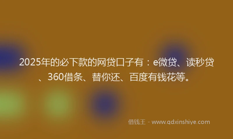 2025年的必下款的网贷口子有：e微贷、读秒贷、360借条、替你还、百度有钱花等。