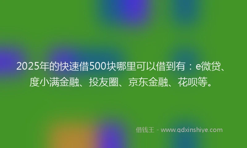 2025年的快速借500块哪里可以借到有：e微贷、度小满金融、投友圈、京东金融、花呗等。