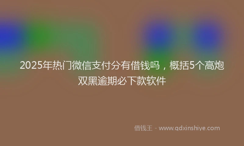 2025年热门微信支付分有借钱吗，概括5个高炮双黑逾期必下款软件