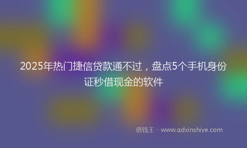 2025年热门捷信贷款通不过，盘点5个手机身份证秒借现金的软件