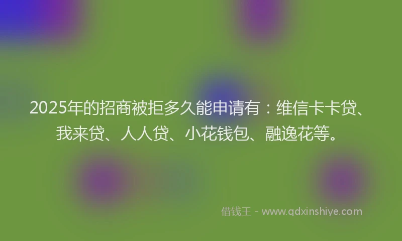 2025年的招商被拒多久能申请有：维信卡卡贷、我来贷、人人贷、小花钱包、融逸花等。