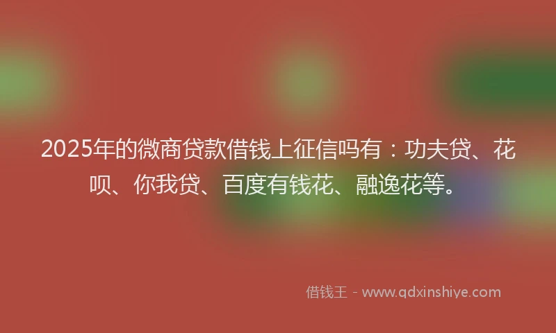 2025年的微商贷款借钱上征信吗有：功夫贷、花呗、你我贷、百度有钱花、融逸花等。