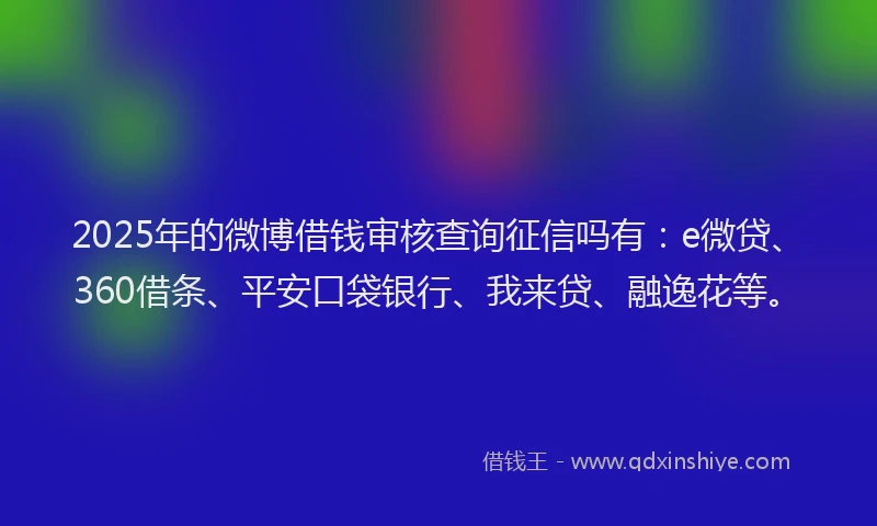 2025年的微博借钱审核查询征信吗有：e微贷、360借条、平安口袋银行、我来贷、融逸花等。