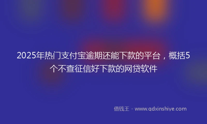2025年热门支付宝逾期还能下款的平台，概括5个不查征信好下款的网贷软件