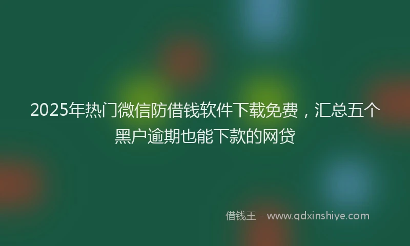 2025年热门微信防借钱软件下载免费，汇总五个黑户逾期也能下款的网贷