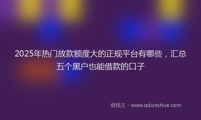 2025年热门放款额度大的正规平台有哪些，汇总五个黑户也能借款的口子
