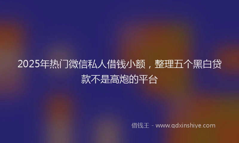 2025年热门微信私人借钱小额，整理五个黑白贷款不是高炮的平台
