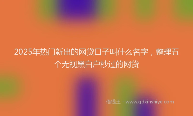 2025年热门新出的网贷口子叫什么名字，整理五个无视黑白户秒过的网贷