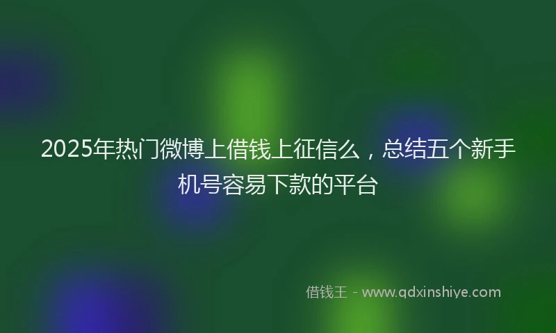 2025年热门微博上借钱上征信么，总结五个新手机号容易下款的平台