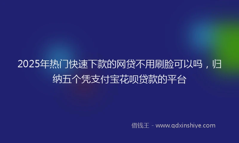 2025年热门快速下款的网贷不用刷脸可以吗，归纳五个凭支付宝花呗贷款的平台