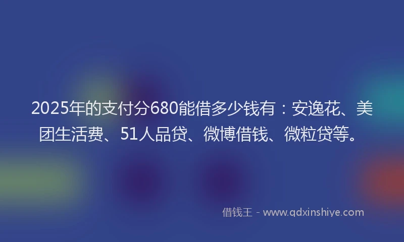 2025年的支付分680能借多少钱有：安逸花、美团生活费、51人品贷、微博借钱、微粒贷等。