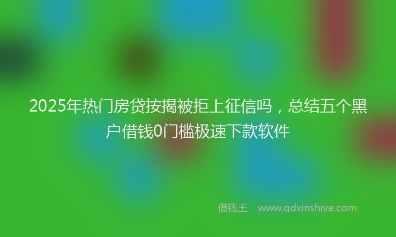 2025年热门房贷按揭被拒上征信吗，总结五个黑户借钱0门槛极速下款软件