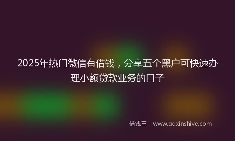 2025年热门微信有借钱，分享五个黑户可快速办理小额贷款业务的口子