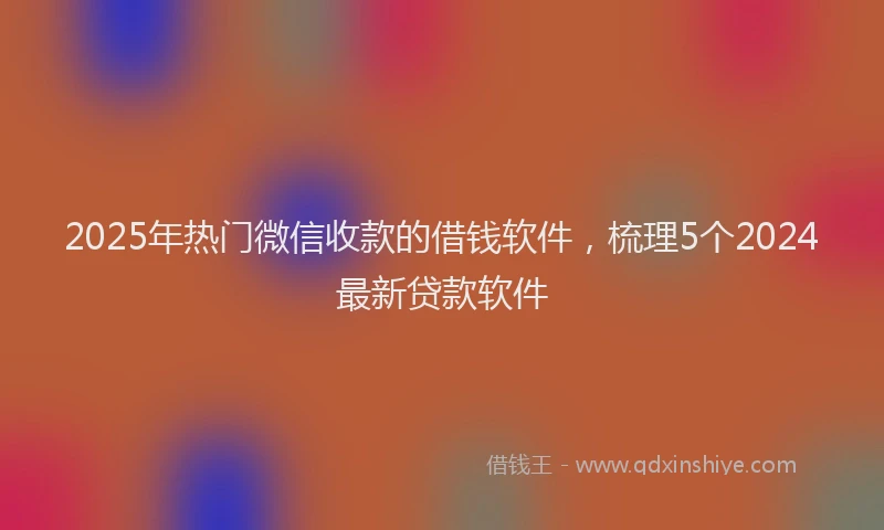 2025年热门微信收款的借钱软件，梳理5个2024最新贷款软件