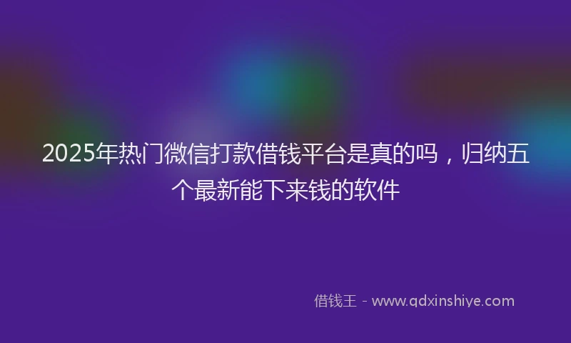 2025年热门微信打款借钱平台是真的吗，归纳五个最新能下来钱的软件