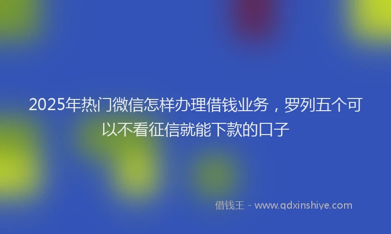 2025年热门微信怎样办理借钱业务，罗列五个可以不看征信就能下款的口子